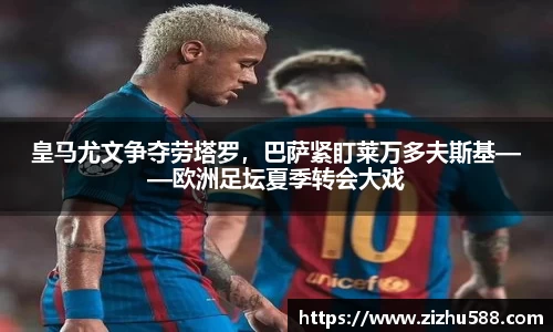 皇马尤文争夺劳塔罗，巴萨紧盯莱万多夫斯基——欧洲足坛夏季转会大戏