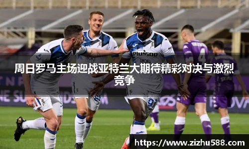 周日罗马主场迎战亚特兰大期待精彩对决与激烈竞争