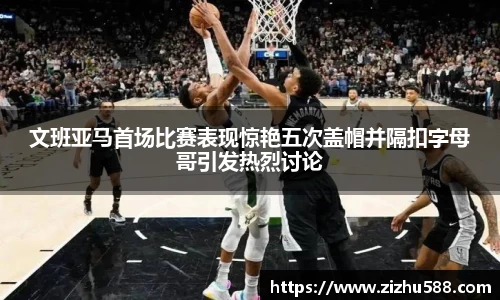 文班亚马首场比赛表现惊艳五次盖帽并隔扣字母哥引发热烈讨论